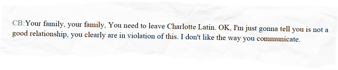 CB: Your family, your family, You need to leave Charlotte Latin. OK, I'm just gonna tell you is not a good relationship, you clearly are in violation of this. I don't like the way you communicate.